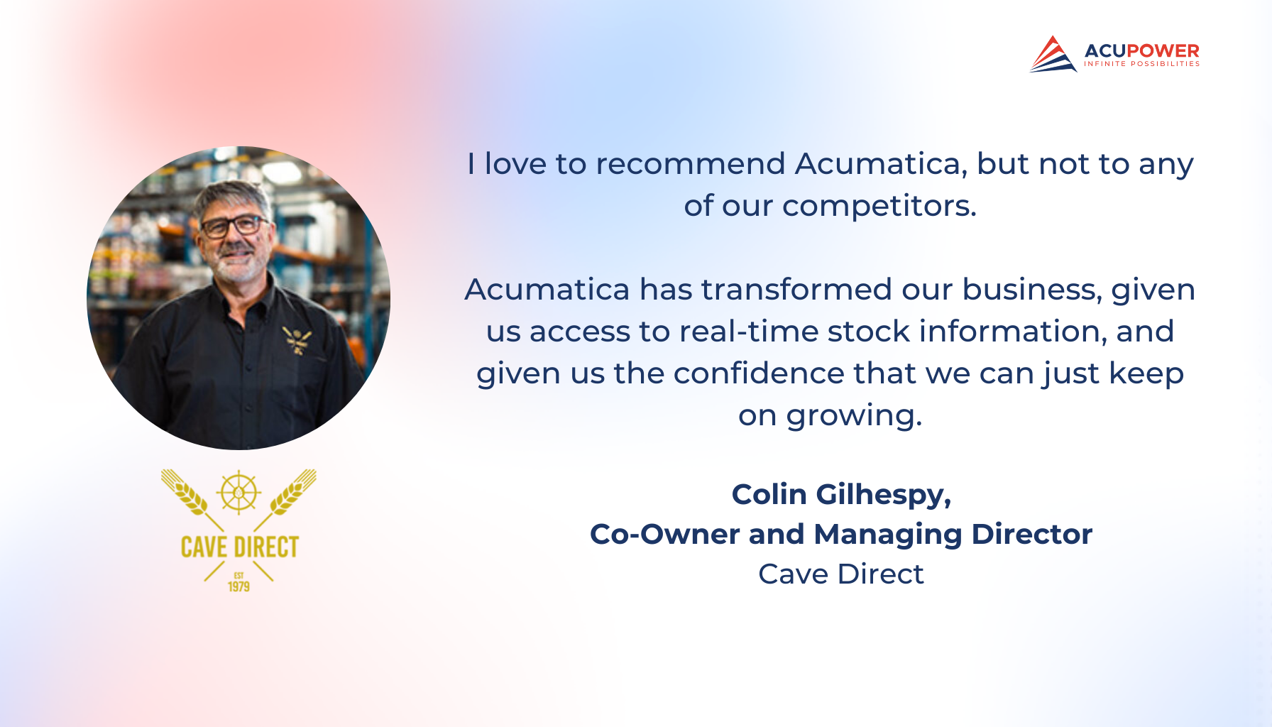 A quote of Colin Gilhespy, Co-Owner and Managing Director of Cave Direct. I love to recommend Acumatica, but not to any of our competitors. Acumatica has transformed our business, given us access to real-time stock information, and given us the confidence that we can just keep on growing.